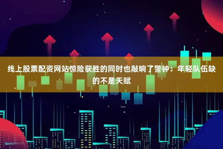 线上股票配资网站惊险获胜的同时也敲响了警钟：年轻队伍缺的不是天赋