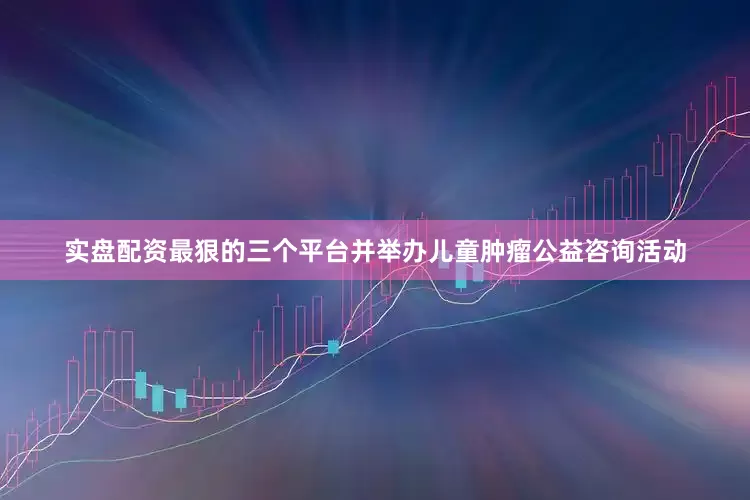 实盘配资最狠的三个平台并举办儿童肿瘤公益咨询活动