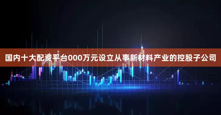 国内十大配资平台000万元设立从事新材料产业的控股子公司