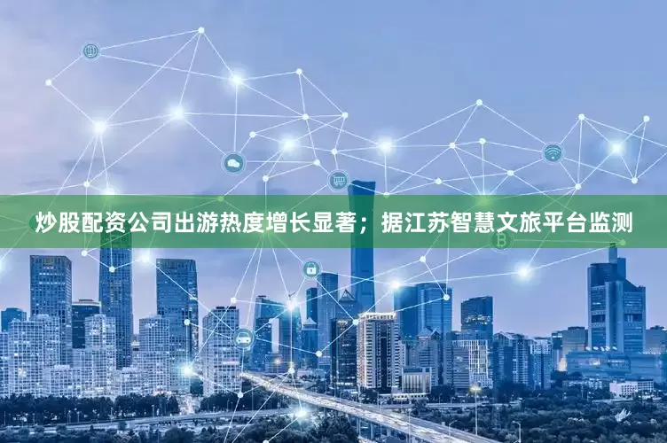 炒股配资公司出游热度增长显著；据江苏智慧文旅平台监测