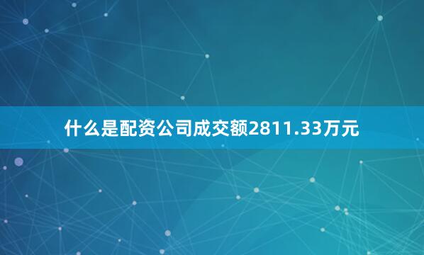 什么是配资公司成交额2811.33万元