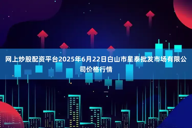 网上炒股配资平台2025年6月22日白山市星泰批发市场有限公司价格行情