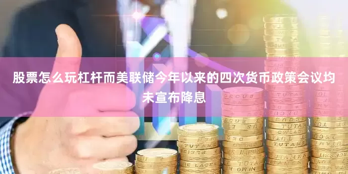 股票怎么玩杠杆而美联储今年以来的四次货币政策会议均未宣布降息