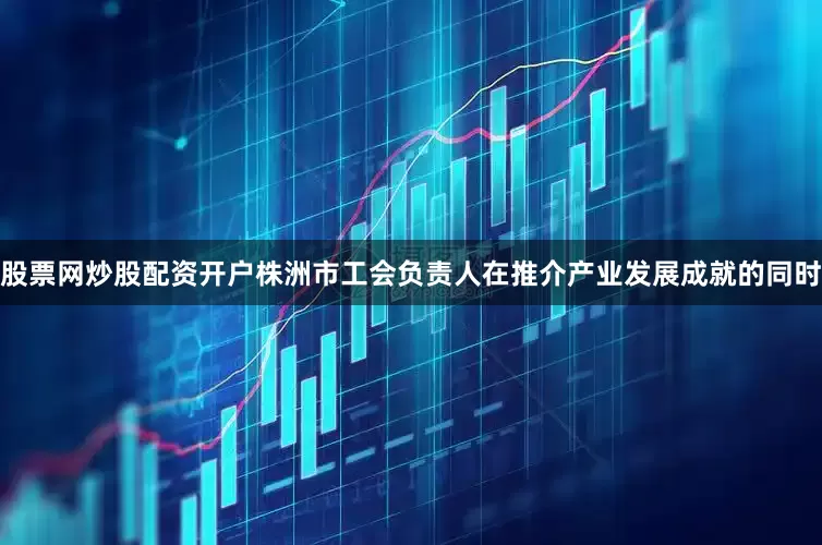 股票网炒股配资开户株洲市工会负责人在推介产业发展成就的同时