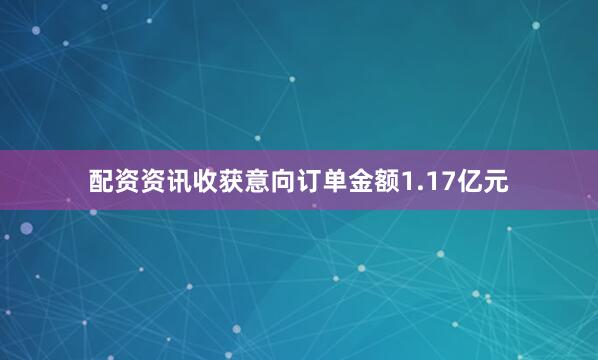 配资资讯收获意向订单金额1.17亿元