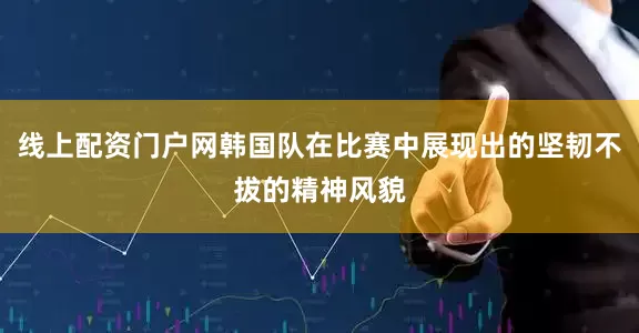 线上配资门户网韩国队在比赛中展现出的坚韧不拔的精神风貌