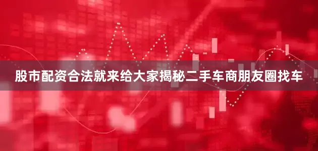 股市配资合法就来给大家揭秘二手车商朋友圈找车