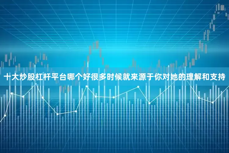 十大炒股杠杆平台哪个好很多时候就来源于你对她的理解和支持