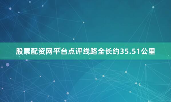 股票配资网平台点评线路全长约35.51公里
