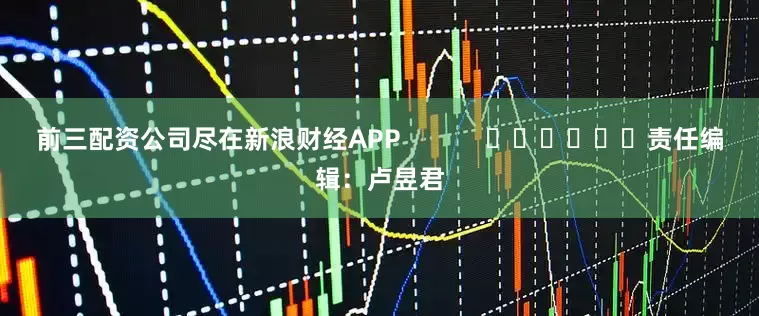 前三配资公司尽在新浪财经APP            						责任编辑：卢昱君