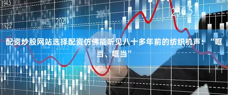 配资炒股网站选择配资仿佛能听见八十多年前的纺织机声：“哐当、哐当”