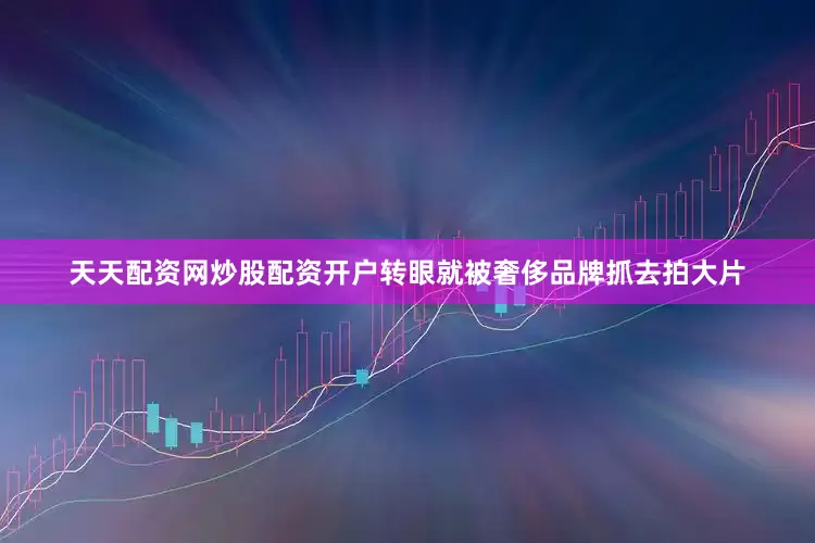 天天配资网炒股配资开户转眼就被奢侈品牌抓去拍大片