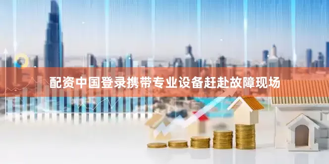配资中国登录携带专业设备赶赴故障现场