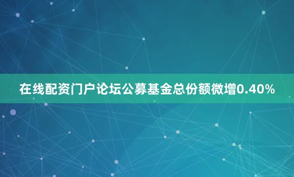 在线配资门户论坛公募基金总份额微增0.40%